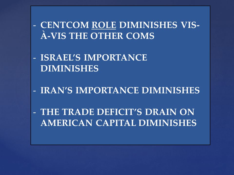 -CENTCOM ROLE DIMINISHES VIS- À-VIS THE OTHER COMS -ISRAELS IMPORTANCE DIMINISHES -IRANS IMPORTANCE DIMINISHES -THE TRADE DEFICITS DRAIN ON AMERICAN CAPITAL DIMINISHES