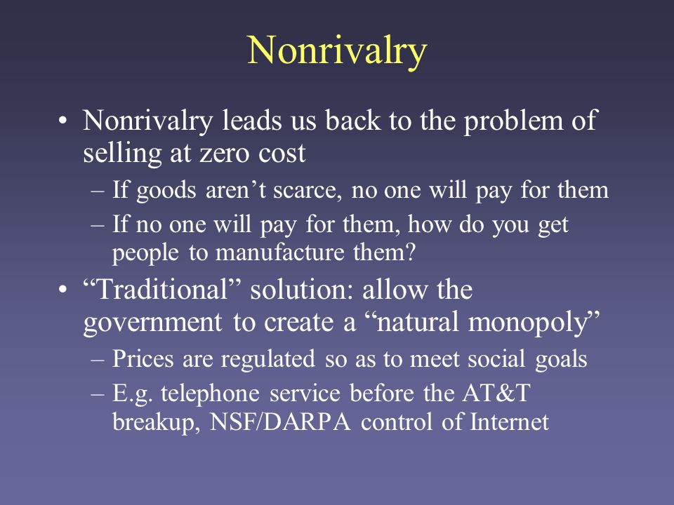 Nonrivalry Nonrivalry leads us back to the problem of selling at zero cost –If goods arent scarce, no one will pay for them –If no one will pay for them, how do you get people to manufacture them.