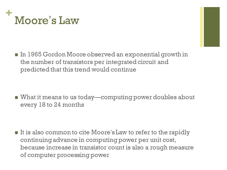 + Moores Law In 1965 Gordon Moore observed an exponential growth in the number of transistors per integrated circuit and predicted that this trend would continue What it means to us todaycomputing power doubles about every 18 to 24 months It is also common to cite Moore s Law to refer to the rapidly continuing advance in computing power per unit cost, because increase in transistor count is also a rough measure of computer processing power