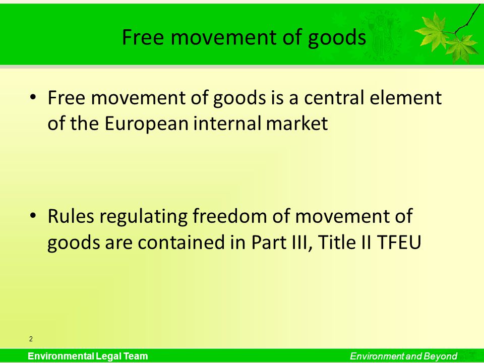 Environmental Legal TeamEnvironment and Beyond Free movement of goods Free movement of goods is a central element of the European internal market Rules regulating freedom of movement of goods are contained in Part III, Title II TFEU 2