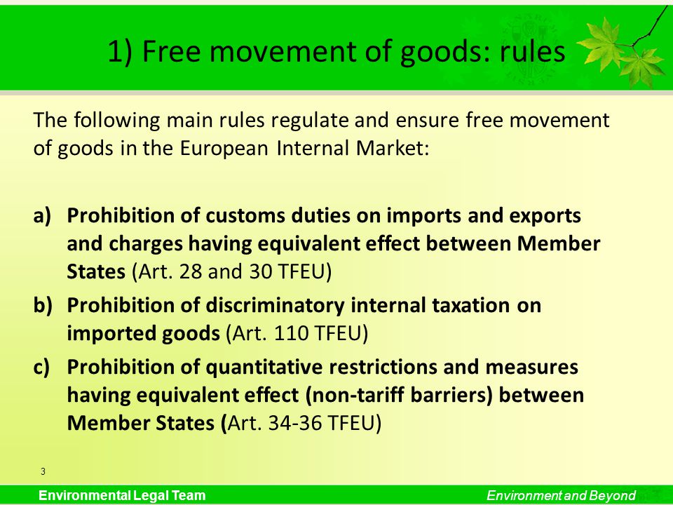 Environmental Legal TeamEnvironment and Beyond 1) Free movement of goods: rules The following main rules regulate and ensure free movement of goods in the European Internal Market: a)Prohibition of customs duties on imports and exports and charges having equivalent effect between Member States (Art.