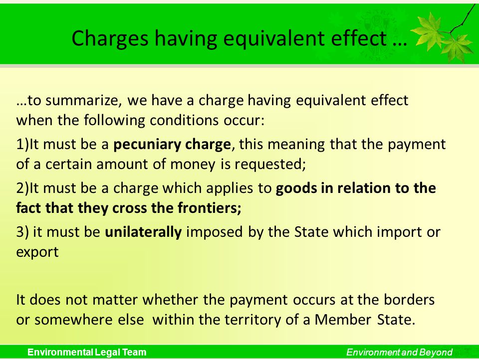 Environmental Legal TeamEnvironment and Beyond Charges having equivalent effect … …to summarize, we have a charge having equivalent effect when the following conditions occur: 1)It must be a pecuniary charge, this meaning that the payment of a certain amount of money is requested; 2)It must be a charge which applies to goods in relation to the fact that they cross the frontiers; 3) it must be unilaterally imposed by the State which import or export It does not matter whether the payment occurs at the borders or somewhere else within the territory of a Member State.