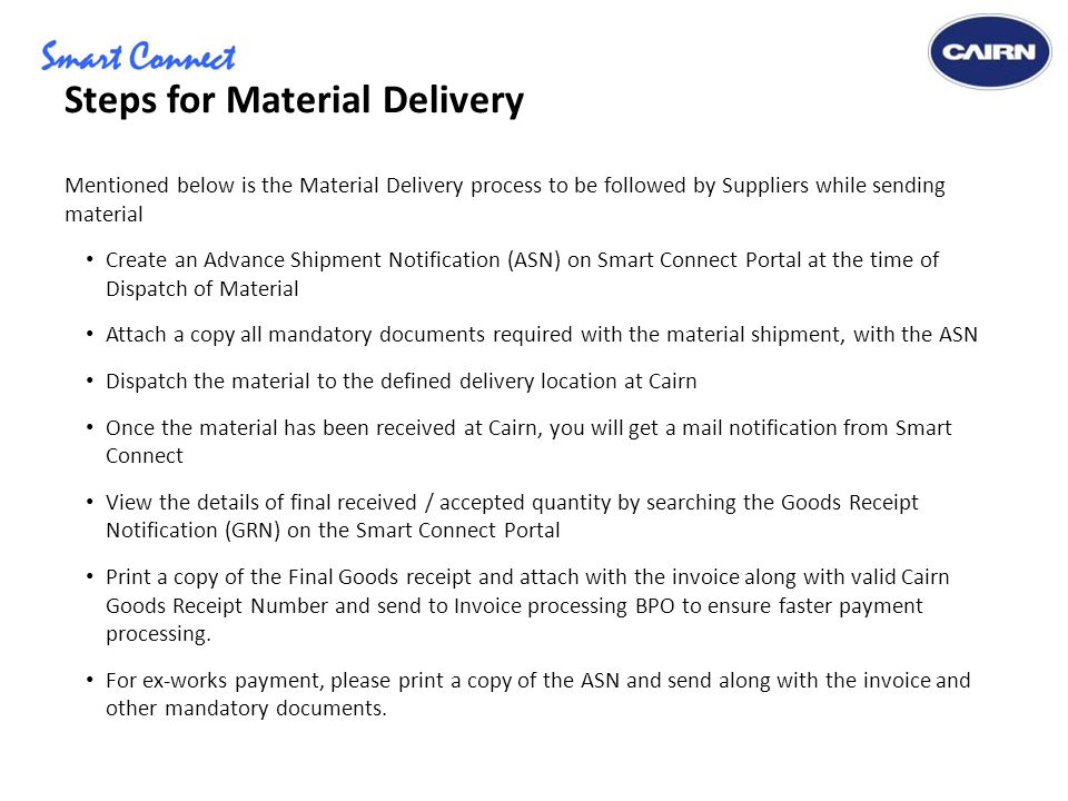 Steps for Material Delivery Mentioned below is the Material Delivery process to be followed by Suppliers while sending material Create an Advance Shipment Notification (ASN) on Smart Connect Portal at the time of Dispatch of Material Attach a copy all mandatory documents required with the material shipment, with the ASN Dispatch the material to the defined delivery location at Cairn Once the material has been received at Cairn, you will get a mail notification from Smart Connect View the details of final received / accepted quantity by searching the Goods Receipt Notification (GRN) on the Smart Connect Portal Print a copy of the Final Goods receipt and attach with the invoice along with valid Cairn Goods Receipt Number and send to Invoice processing BPO to ensure faster payment processing.