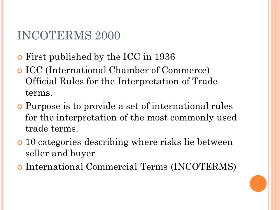 INCOTERMS 2000 First published by the ICC in 1936 ICC (International Chamber of Commerce) Official Rules for the Interpretation of Trade terms.