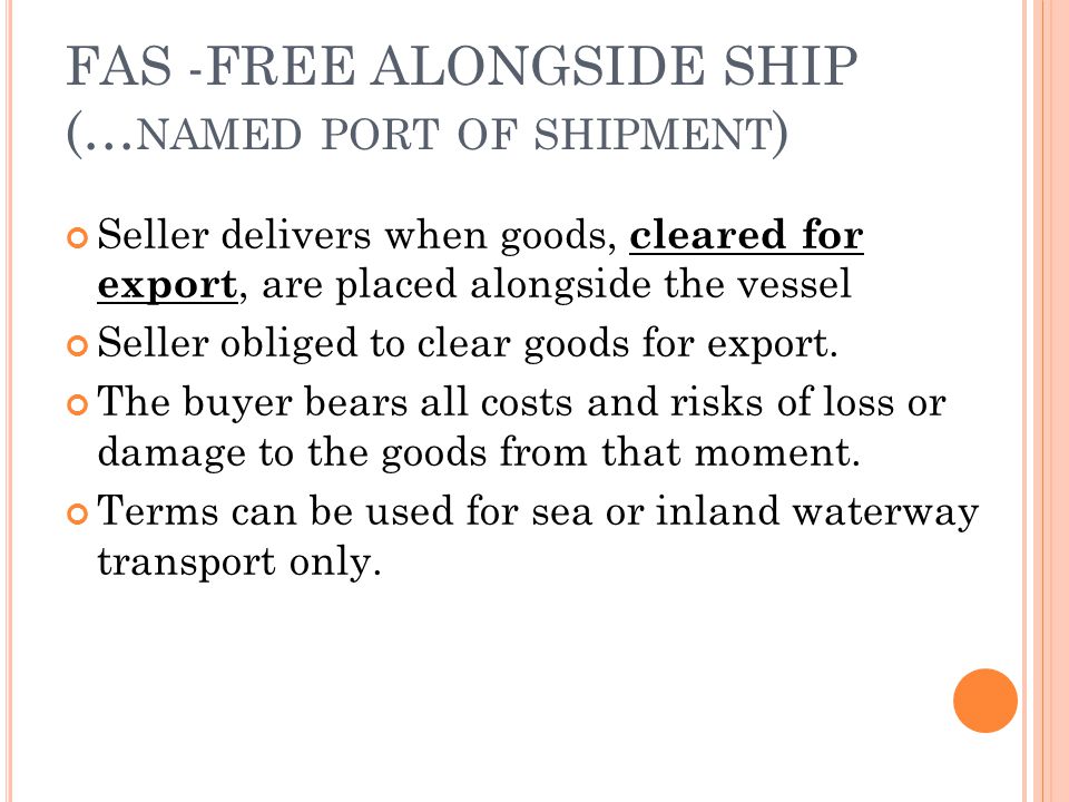 FAS -FREE ALONGSIDE SHIP (… NAMED PORT OF SHIPMENT ) Seller delivers when goods, cleared for export, are placed alongside the vessel Seller obliged to clear goods for export.