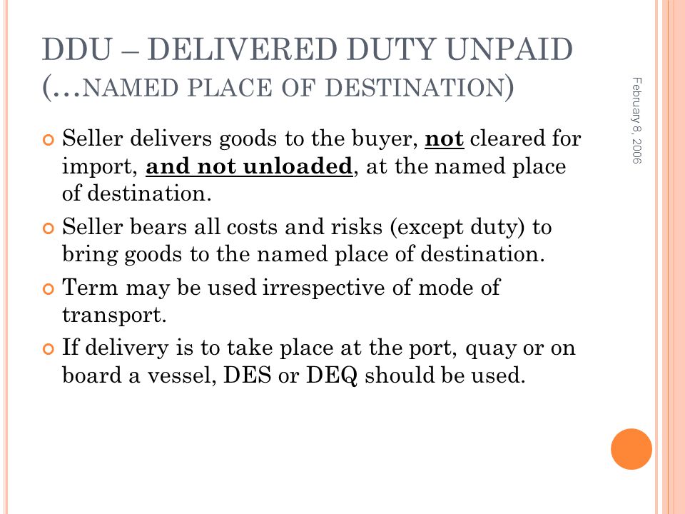 DDU – DELIVERED DUTY UNPAID (… NAMED PLACE OF DESTINATION ) Seller delivers goods to the buyer, not cleared for import, and not unloaded, at the named place of destination.