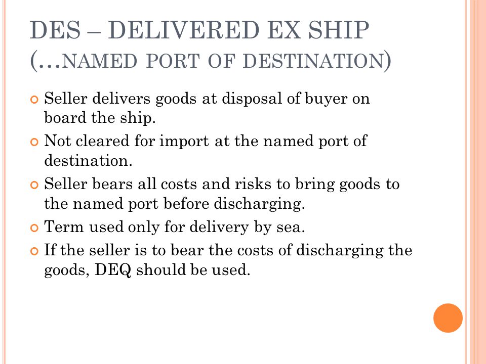 DES – DELIVERED EX SHIP (… NAMED PORT OF DESTINATION ) Seller delivers goods at disposal of buyer on board the ship.