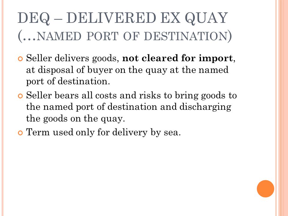 DEQ – DELIVERED EX QUAY (… NAMED PORT OF DESTINATION ) Seller delivers goods, not cleared for import, at disposal of buyer on the quay at the named port of destination.