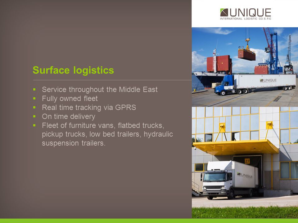 Surface logistics Service throughout the Middle East Fully owned fleet Real time tracking via GPRS On time delivery Fleet of furniture vans, flatbed trucks, pickup trucks, low bed trailers, hydraulic suspension trailers.