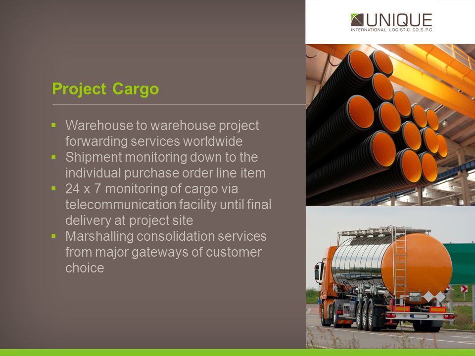 Warehouse to warehouse project forwarding services worldwide Shipment monitoring down to the individual purchase order line item 24 x 7 monitoring of cargo via telecommunication facility until final delivery at project site Marshalling consolidation services from major gateways of customer choice Project Cargo