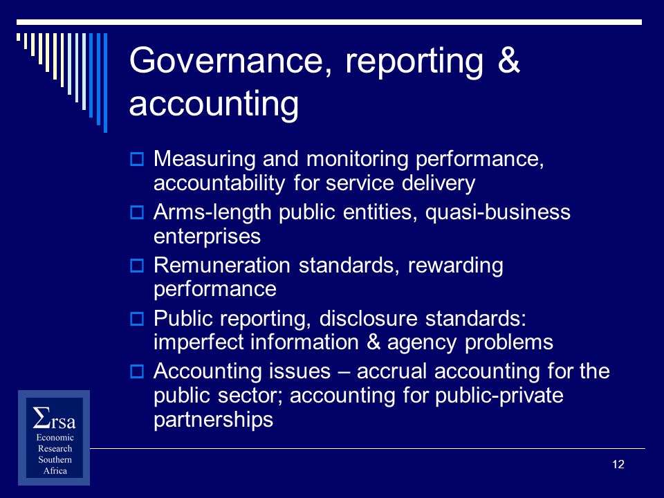 12 Governance, reporting & accounting Measuring and monitoring performance, accountability for service delivery Arms-length public entities, quasi-business enterprises Remuneration standards, rewarding performance Public reporting, disclosure standards: imperfect information & agency problems Accounting issues – accrual accounting for the public sector; accounting for public-private partnerships