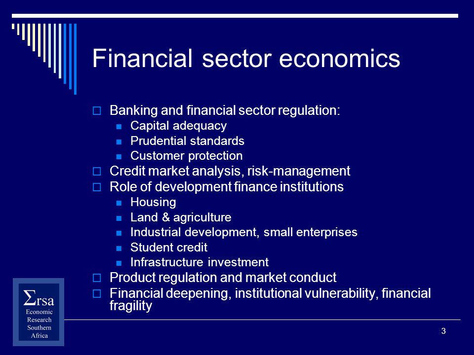 3 Financial sector economics Banking and financial sector regulation: Capital adequacy Prudential standards Customer protection Credit market analysis, risk-management Role of development finance institutions Housing Land & agriculture Industrial development, small enterprises Student credit Infrastructure investment Product regulation and market conduct Financial deepening, institutional vulnerability, financial fragility