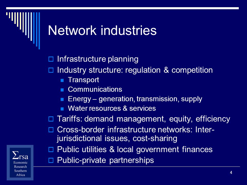 4 Network industries Infrastructure planning Industry structure: regulation & competition Transport Communications Energy – generation, transmission, supply Water resources & services Tariffs: demand management, equity, efficiency Cross-border infrastructure networks: Inter- jurisdictional issues, cost-sharing Public utilities & local government finances Public-private partnerships
