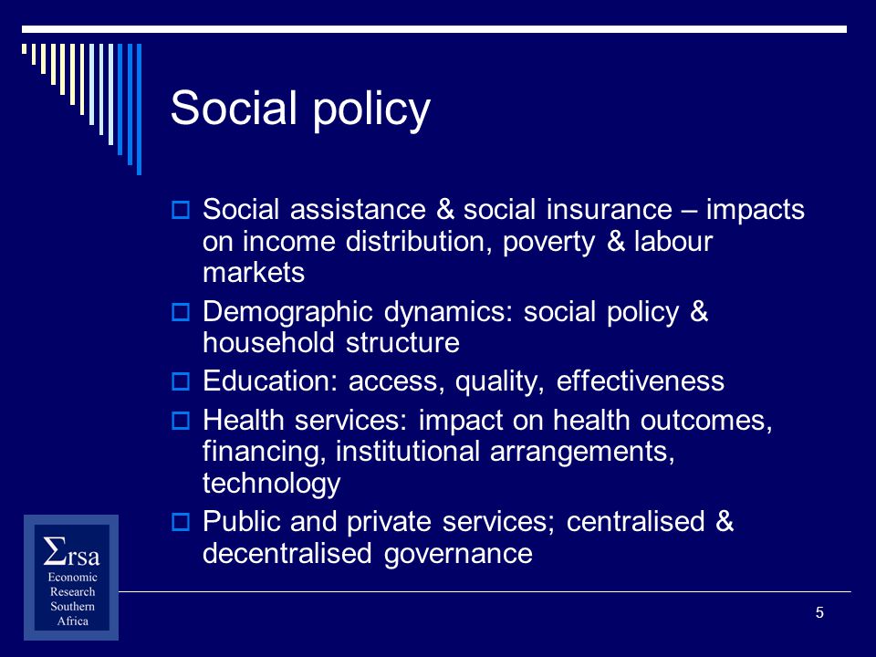 5 Social policy Social assistance & social insurance – impacts on income distribution, poverty & labour markets Demographic dynamics: social policy & household structure Education: access, quality, effectiveness Health services: impact on health outcomes, financing, institutional arrangements, technology Public and private services; centralised & decentralised governance