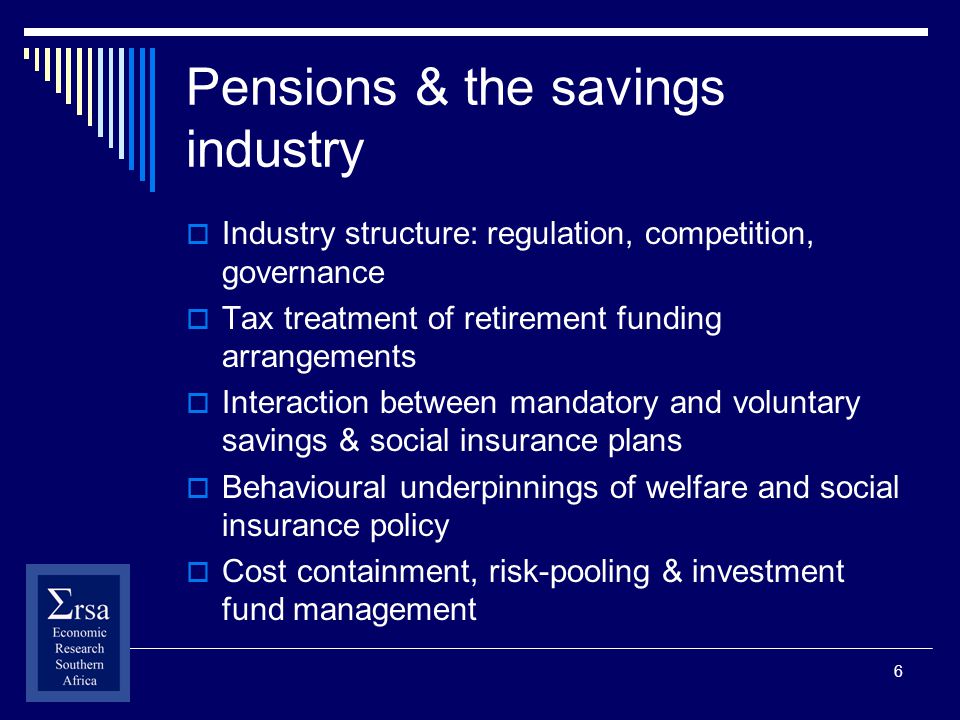 6 Pensions & the savings industry Industry structure: regulation, competition, governance Tax treatment of retirement funding arrangements Interaction between mandatory and voluntary savings & social insurance plans Behavioural underpinnings of welfare and social insurance policy Cost containment, risk-pooling & investment fund management