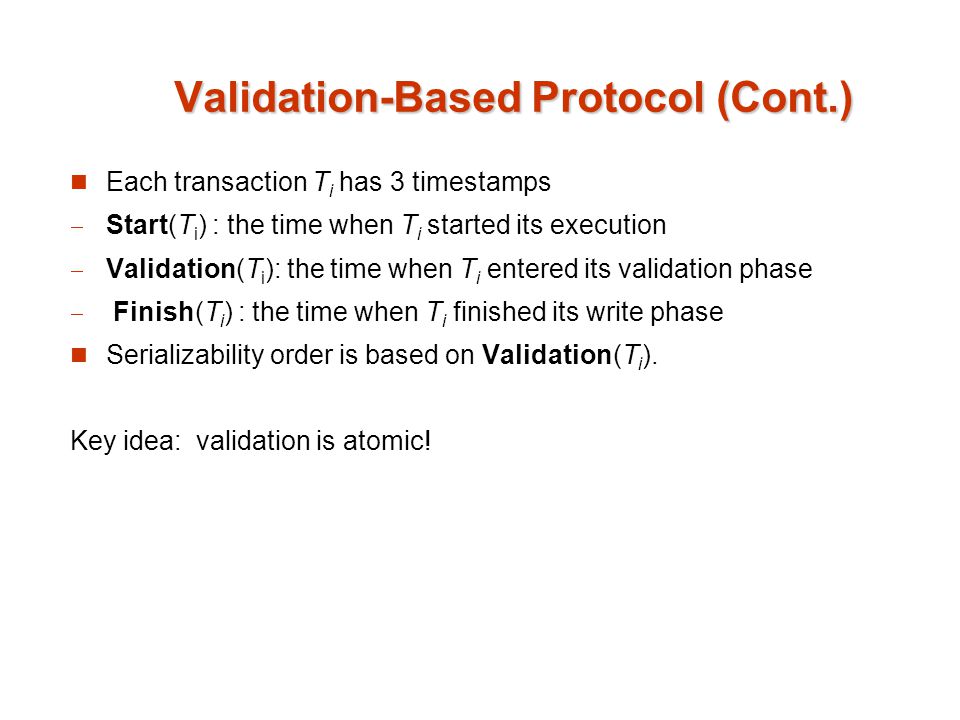 Validation-Based Protocol (Cont.) Each transaction T i has 3 timestamps Start(T i ) : the time when T i started its execution Validation(T i ): the time when T i entered its validation phase Finish(T i ) : the time when T i finished its write phase Serializability order is based on Validation(T i ).