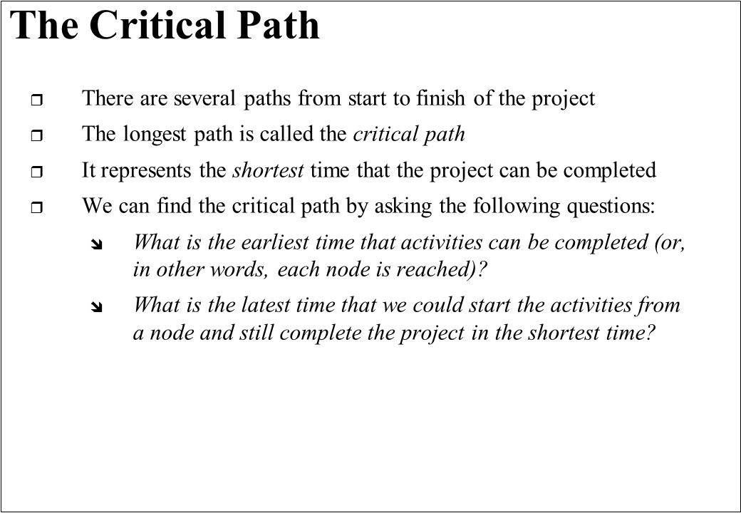 The Critical Path r There are several paths from start to finish of the project r The longest path is called the critical path r It represents the shortest time that the project can be completed r We can find the critical path by asking the following questions: î What is the earliest time that activities can be completed (or, in other words, each node is reached).
