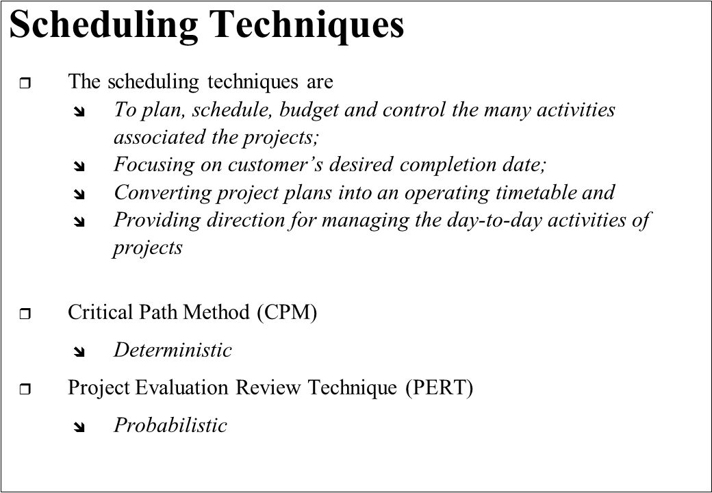 Scheduling Techniques r The scheduling techniques are î To plan, schedule, budget and control the many activities associated the projects; î Focusing on customers desired completion date; î Converting project plans into an operating timetable and î Providing direction for managing the day-to-day activities of projects r Critical Path Method (CPM) î Deterministic r Project Evaluation Review Technique (PERT) î Probabilistic