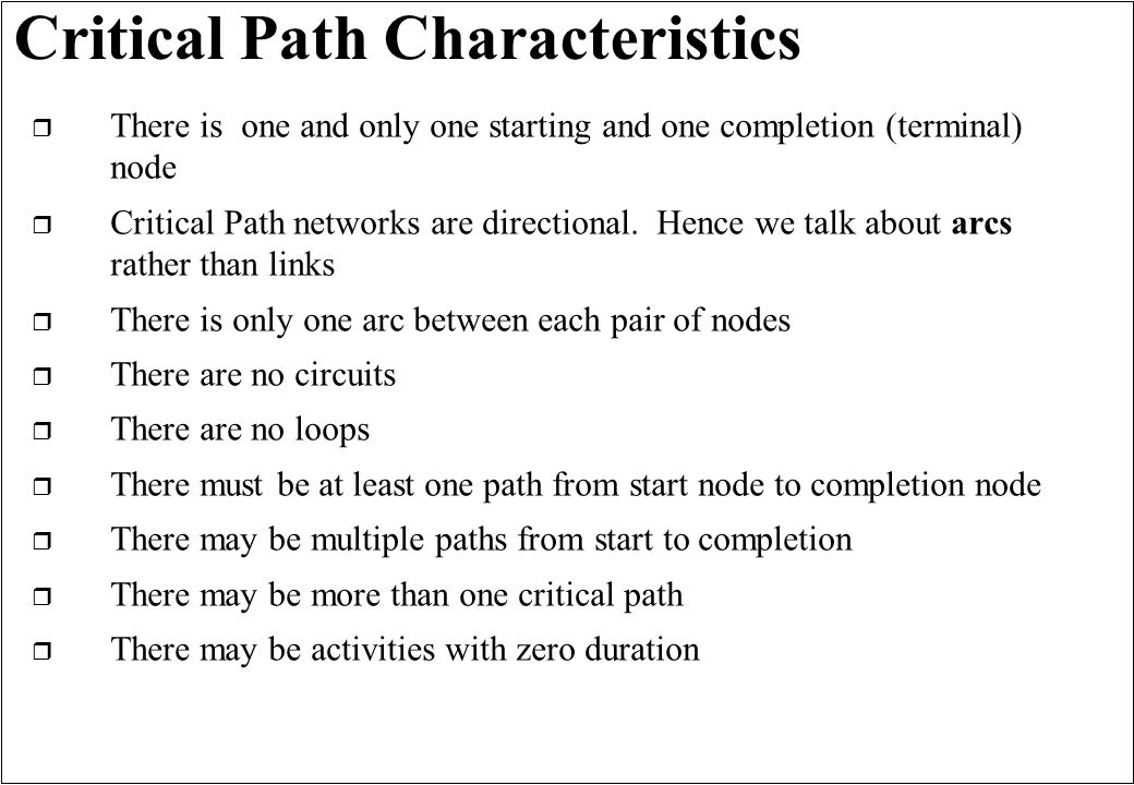 Critical Path Characteristics r There is one and only one starting and one completion (terminal) node r Critical Path networks are directional.