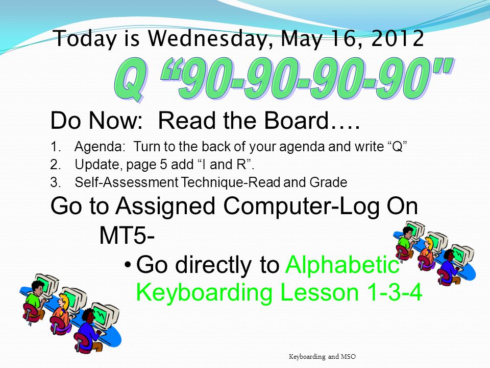 Today is Tuesday, May 15, 2012 Do Now : Read the Board Agenda: Turn to the back of your agenda Write Q Fill in the HomeRowHandout, asdf jkl; he, and irHandout Go to Assigned Computer – Complete MT5- Alphabetic Lesson – Complete MT5- Numeric Keypad Lesson 1-4 Keyboarding and MSO