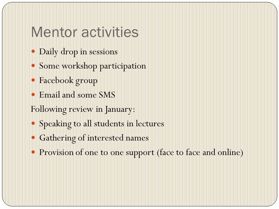 Mentor activities Daily drop in sessions Some workshop participation Facebook group  and some SMS Following review in January: Speaking to all students in lectures Gathering of interested names Provision of one to one support (face to face and online)
