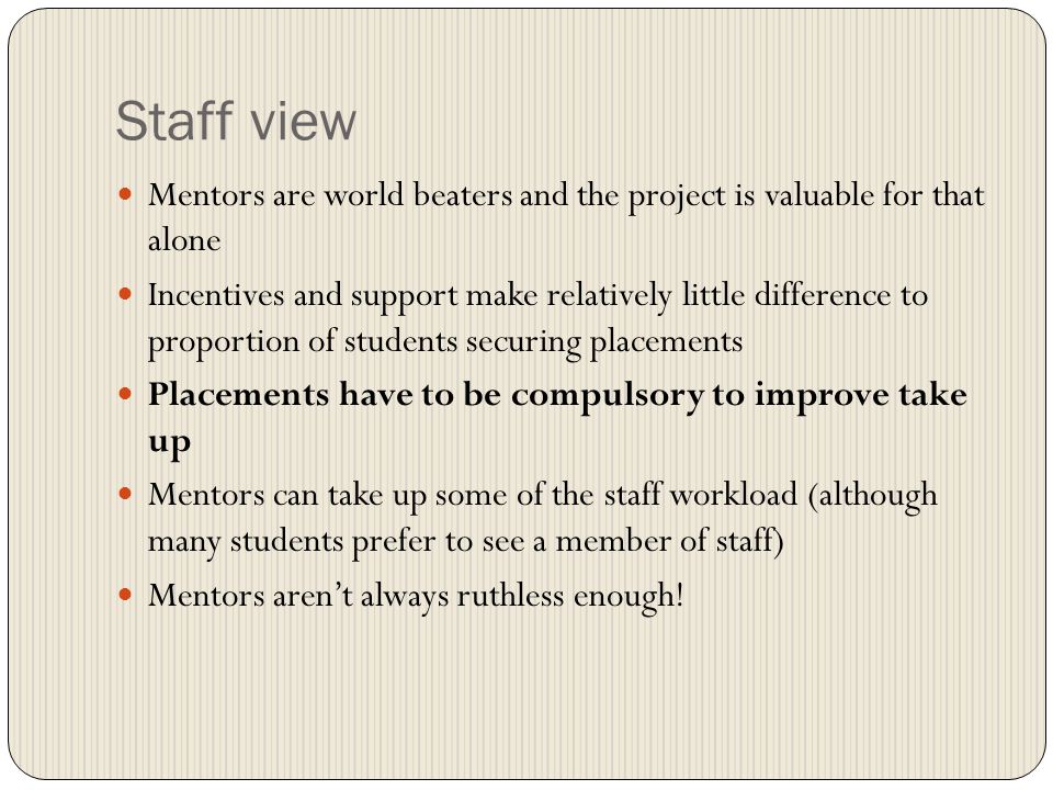 Staff view Mentors are world beaters and the project is valuable for that alone Incentives and support make relatively little difference to proportion of students securing placements Placements have to be compulsory to improve take up Mentors can take up some of the staff workload (although many students prefer to see a member of staff) Mentors arent always ruthless enough!