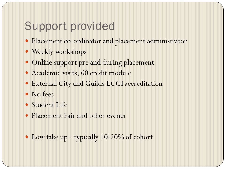 Support provided Placement co-ordinator and placement administrator Weekly workshops Online support pre and during placement Academic visits, 60 credit module External City and Guilds LCGI accreditation No fees Student Life Placement Fair and other events Low take up - typically 10-20% of cohort