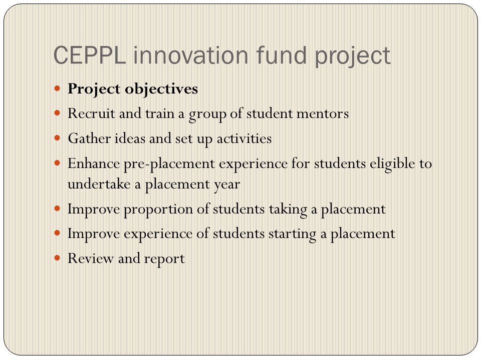 CEPPL innovation fund project Project objectives Recruit and train a group of student mentors Gather ideas and set up activities Enhance pre-placement experience for students eligible to undertake a placement year Improve proportion of students taking a placement Improve experience of students starting a placement Review and report