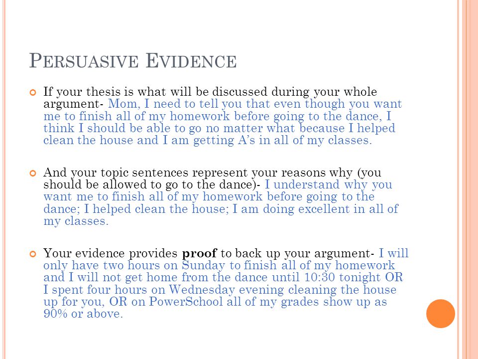 P ERSUASIVE E VIDENCE If your thesis is what will be discussed during your whole argument- Mom, I need to tell you that even though you want me to finish all of my homework before going to the dance, I think I should be able to go no matter what because I helped clean the house and I am getting As in all of my classes.
