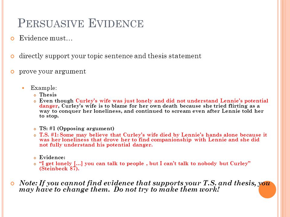 P ERSUASIVE E VIDENCE Evidence must… directly support your topic sentence and thesis statement prove your argument Example: Thesis Even though Curleys wife was just lonely and did not understand Lennies potential danger, Curleys wife is to blame for her own death because she tried flirting as a way to conquer her loneliness, and continued to scream even after Lennie told her to stop.