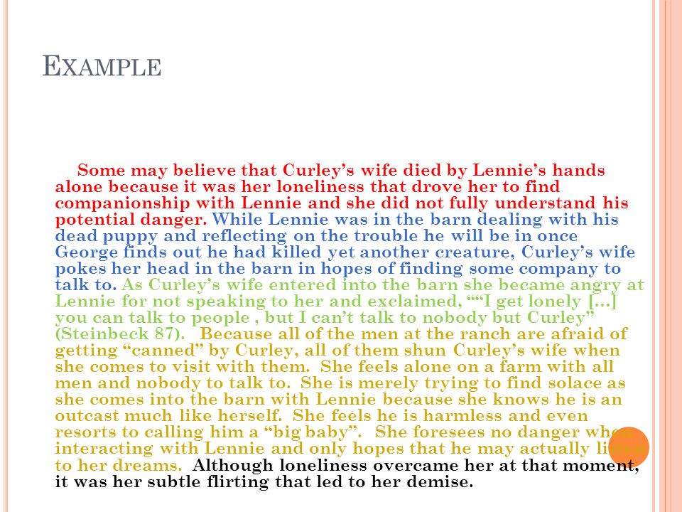 E XAMPLE Some may believe that Curleys wife died by Lennies hands alone because it was her loneliness that drove her to find companionship with Lennie and she did not fully understand his potential danger.