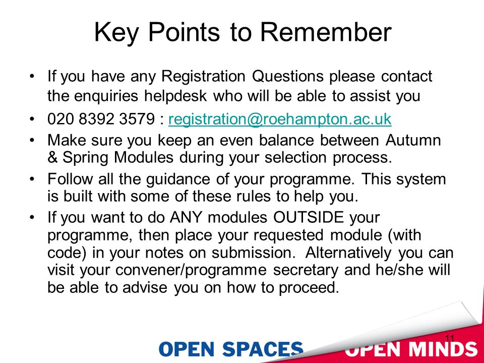 11 Key Points to Remember If you have any Registration Questions please contact the enquiries helpdesk who will be able to assist you : Make sure you keep an even balance between Autumn & Spring Modules during your selection process.