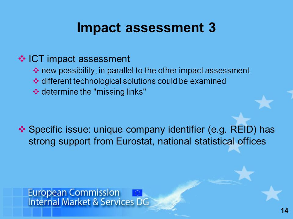 14 Impact assessment 3 ICT impact assessment new possibility, in parallel to the other impact assessment different technological solutions could be examined determine the missing links Specific issue: unique company identifier (e.g.