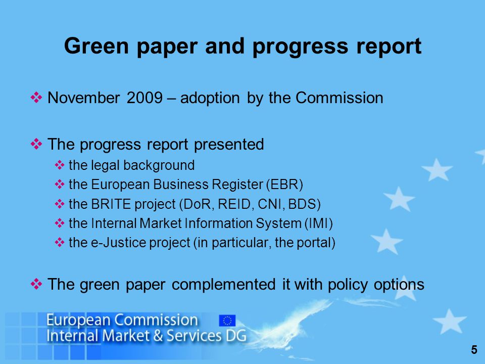 5 Green paper and progress report November 2009 – adoption by the Commission The progress report presented the legal background the European Business Register (EBR) the BRITE project (DoR, REID, CNI, BDS) the Internal Market Information System (IMI) the e-Justice project (in particular, the portal) The green paper complemented it with policy options