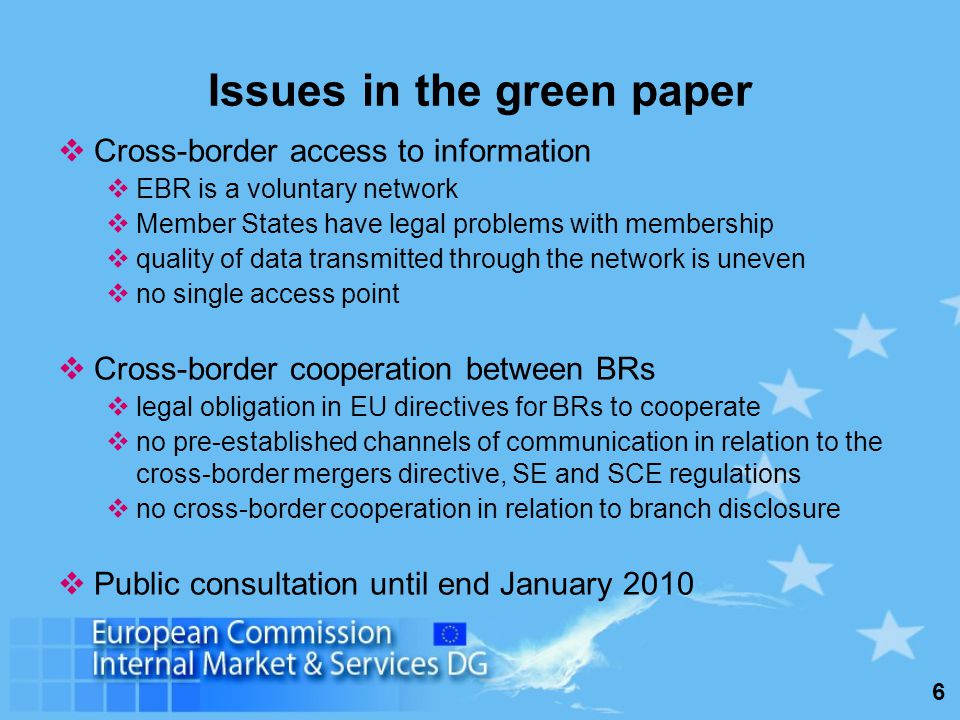 6 Issues in the green paper Cross-border access to information EBR is a voluntary network Member States have legal problems with membership quality of data transmitted through the network is uneven no single access point Cross-border cooperation between BRs legal obligation in EU directives for BRs to cooperate no pre-established channels of communication in relation to the cross-border mergers directive, SE and SCE regulations no cross-border cooperation in relation to branch disclosure Public consultation until end January 2010