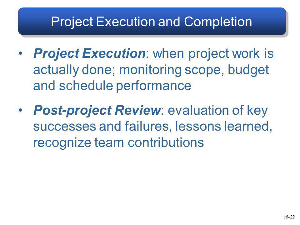 Project Execution and Completion Project Execution: when project work is actually done; monitoring scope, budget and schedule performance Post-project Review: evaluation of key successes and failures, lessons learned, recognize team contributions 16–22