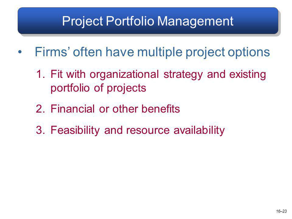 Project Portfolio Management Firms often have multiple project options 1.Fit with organizational strategy and existing portfolio of projects 2.Financial or other benefits 3.Feasibility and resource availability 16–23