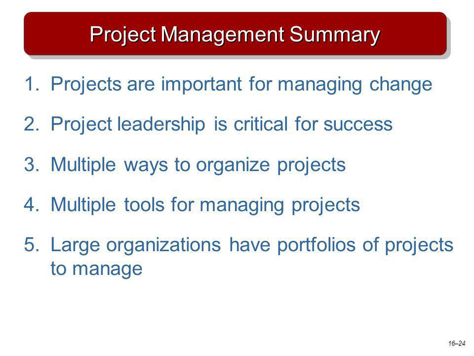 Project Management Summary 1.Projects are important for managing change 2.Project leadership is critical for success 3.Multiple ways to organize projects 4.Multiple tools for managing projects 5.Large organizations have portfolios of projects to manage 16–24