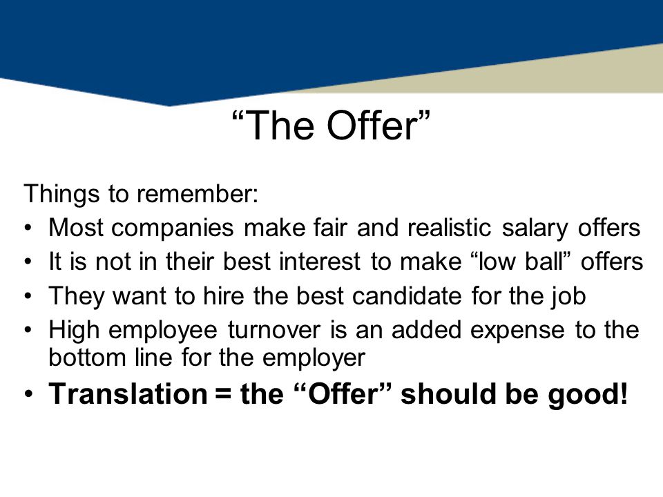 The Offer Things to remember: Most companies make fair and realistic salary offers It is not in their best interest to make low ball offers They want to hire the best candidate for the job High employee turnover is an added expense to the bottom line for the employer Translation = the Offer should be good!