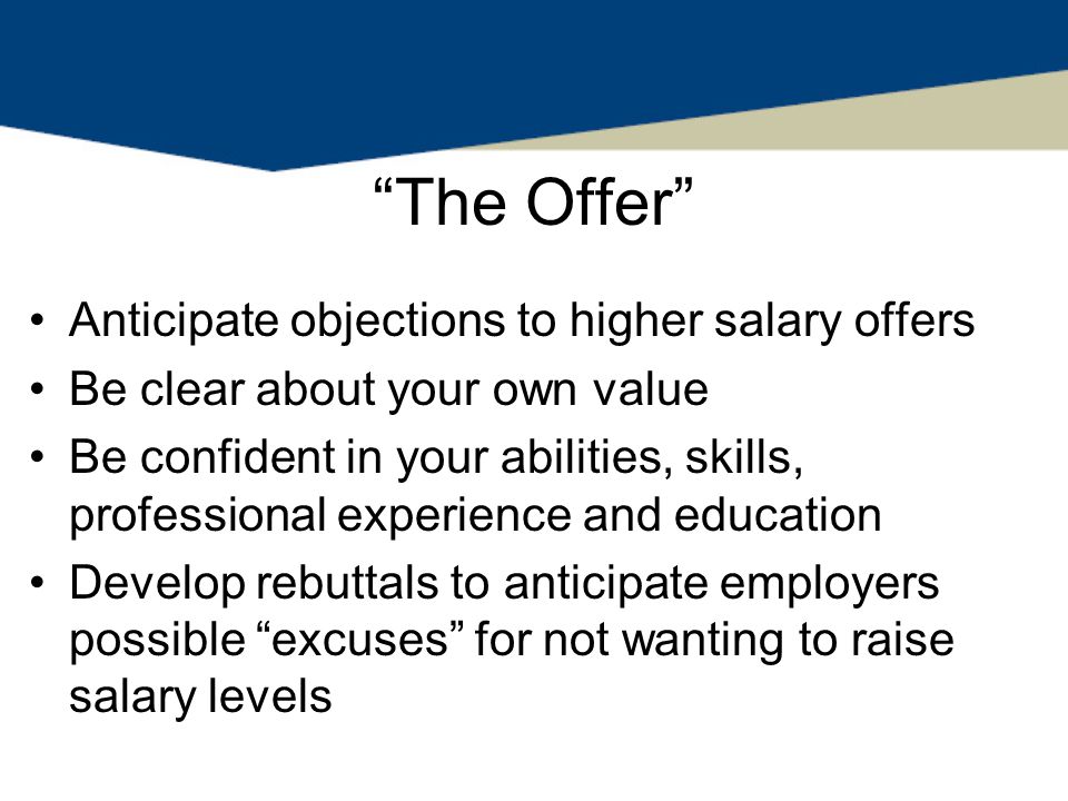 The Offer Anticipate objections to higher salary offers Be clear about your own value Be confident in your abilities, skills, professional experience and education Develop rebuttals to anticipate employers possible excuses for not wanting to raise salary levels