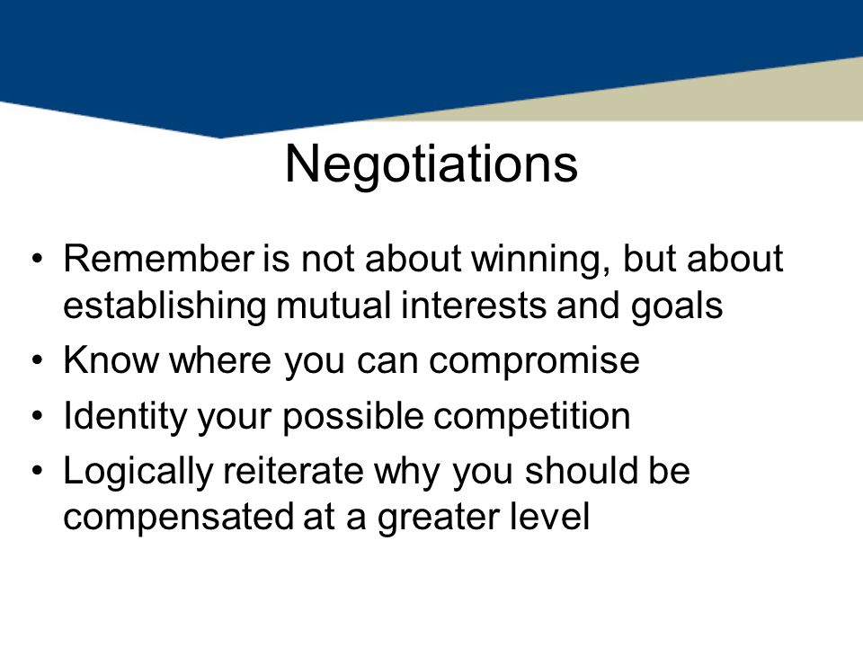 Negotiations Remember is not about winning, but about establishing mutual interests and goals Know where you can compromise Identity your possible competition Logically reiterate why you should be compensated at a greater level