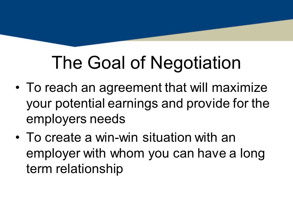 The Goal of Negotiation To reach an agreement that will maximize your potential earnings and provide for the employers needs To create a win-win situation with an employer with whom you can have a long term relationship