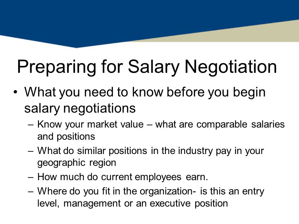 Preparing for Salary Negotiation What you need to know before you begin salary negotiations –Know your market value – what are comparable salaries and positions –What do similar positions in the industry pay in your geographic region –How much do current employees earn.