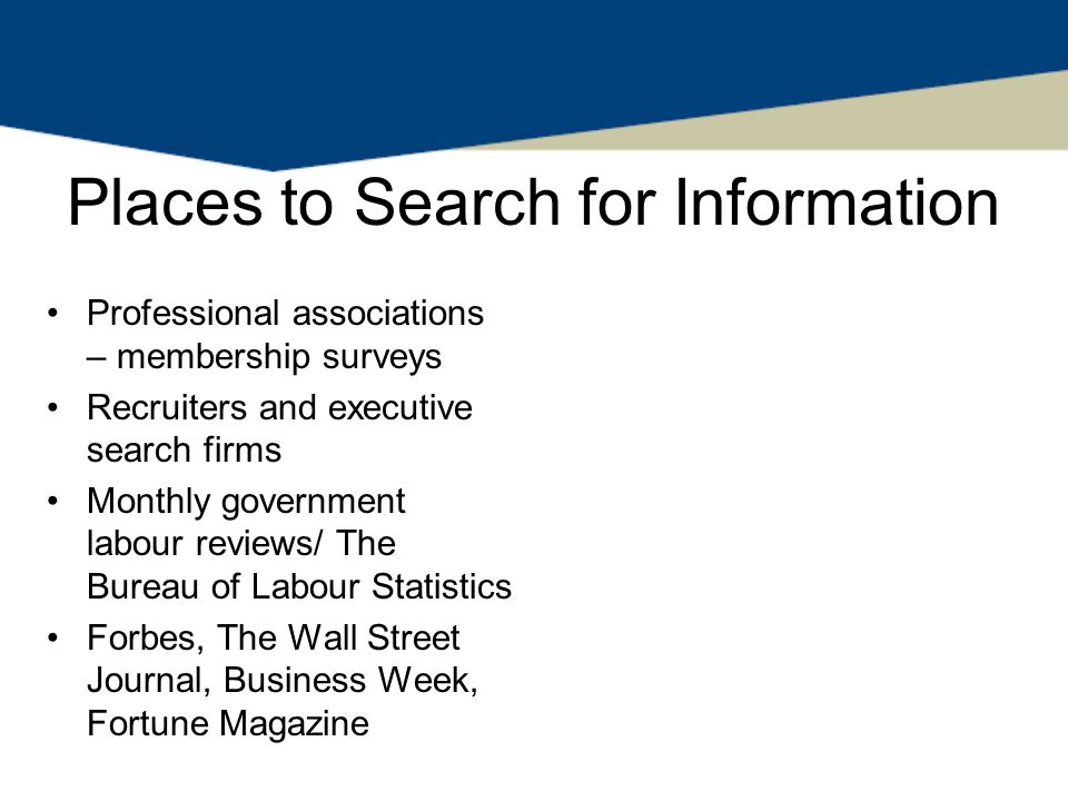 Places to Search for Information Professional associations – membership surveys Recruiters and executive search firms Monthly government labour reviews/ The Bureau of Labour Statistics Forbes, The Wall Street Journal, Business Week, Fortune Magazine