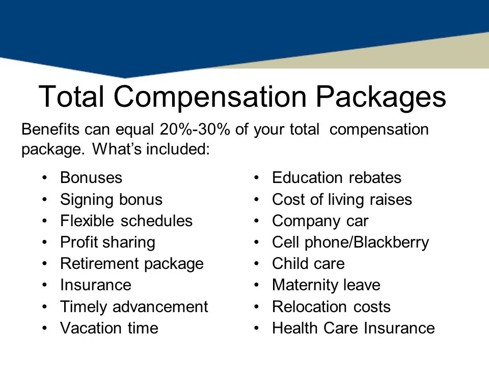 Total Compensation Packages Bonuses Signing bonus Flexible schedules Profit sharing Retirement package Insurance Timely advancement Vacation time Education rebates Cost of living raises Company car Cell phone/Blackberry Child care Maternity leave Relocation costs Health Care Insurance Benefits can equal 20%-30% of your total compensation package.