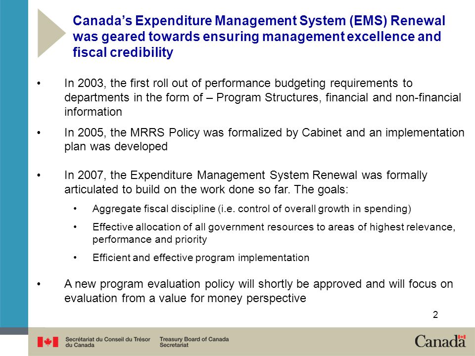 In 2003, the first roll out of performance budgeting requirements to departments in the form of – Program Structures, financial and non-financial information In 2005, the MRRS Policy was formalized by Cabinet and an implementation plan was developed In 2007, the Expenditure Management System Renewal was formally articulated to build on the work done so far.