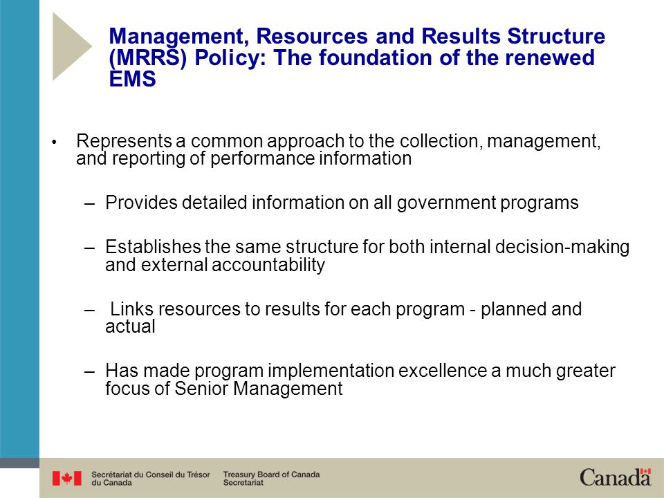 Represents a common approach to the collection, management, and reporting of performance information –Provides detailed information on all government programs –Establishes the same structure for both internal decision-making and external accountability – Links resources to results for each program - planned and actual –Has made program implementation excellence a much greater focus of Senior Management Management, Resources and Results Structure (MRRS) Policy: The foundation of the renewed EMS