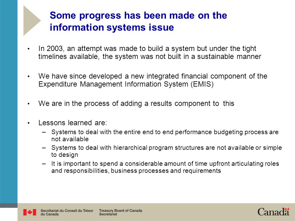 Some progress has been made on the information systems issue In 2003, an attempt was made to build a system but under the tight timelines available, the system was not built in a sustainable manner We have since developed a new integrated financial component of the Expenditure Management Information System (EMIS) We are in the process of adding a results component to this Lessons learned are: –Systems to deal with the entire end to end performance budgeting process are not available –Systems to deal with hierarchical program structures are not available or simple to design –It is important to spend a considerable amount of time upfront articulating roles and responsibilities, business processes and requirements