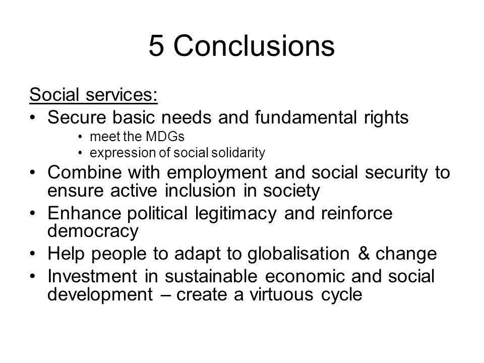 5 Conclusions Social services: Secure basic needs and fundamental rights meet the MDGs expression of social solidarity Combine with employment and social security to ensure active inclusion in society Enhance political legitimacy and reinforce democracy Help people to adapt to globalisation & change Investment in sustainable economic and social development – create a virtuous cycle