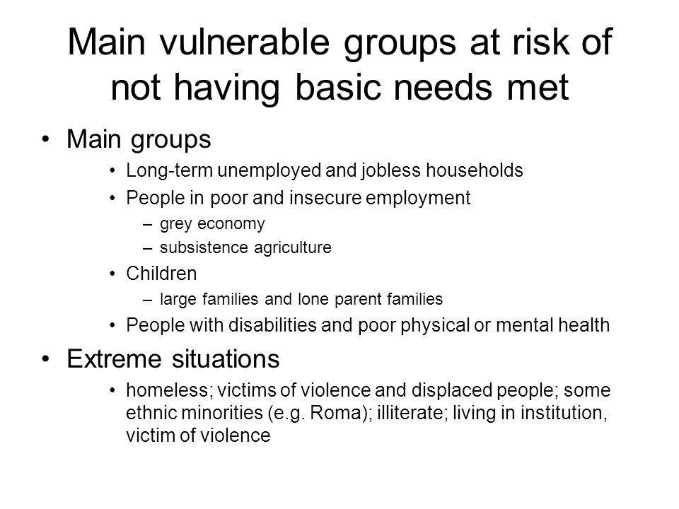 Main vulnerable groups at risk of not having basic needs met Main groups Long-term unemployed and jobless households People in poor and insecure employment –grey economy –subsistence agriculture Children –large families and lone parent families People with disabilities and poor physical or mental health Extreme situations homeless; victims of violence and displaced people; some ethnic minorities (e.g.